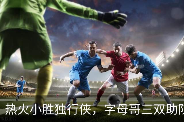 热火小胜独行侠，字母哥三双助队领先